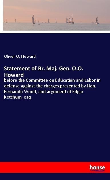 Statement of Br. Maj. Gen. O.O. Howard: before the Committee on Education and Labor in defense against the charges presented by Hon. Fernando Wood, and argument of Edgar Ketchum, esq.