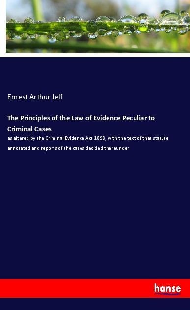 The Principles of the Law of Evidence Peculiar to Criminal Cases: as altered by the Criminal Evidence Act 1898, with the text of that statute annotated and reports of the cases decided thereunder