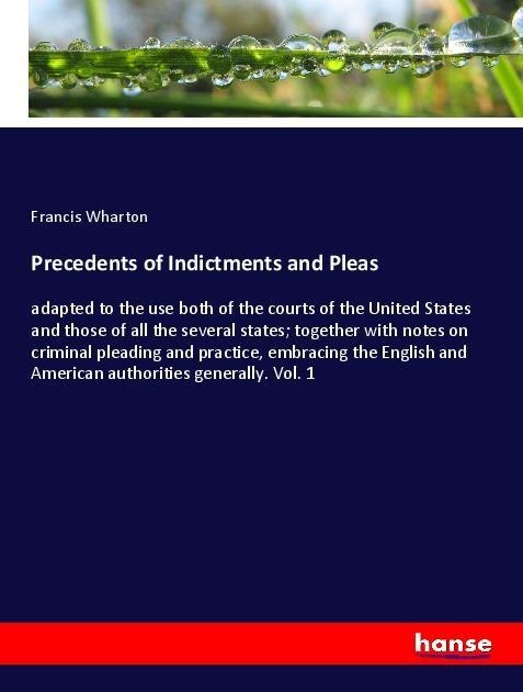 Precedents of Indictments and Pleas: adapted to the use both of the courts of the United States and those of all the several states; together with notes on criminal pleading and practice, embracing the English and American authorities generally. Vol. 1