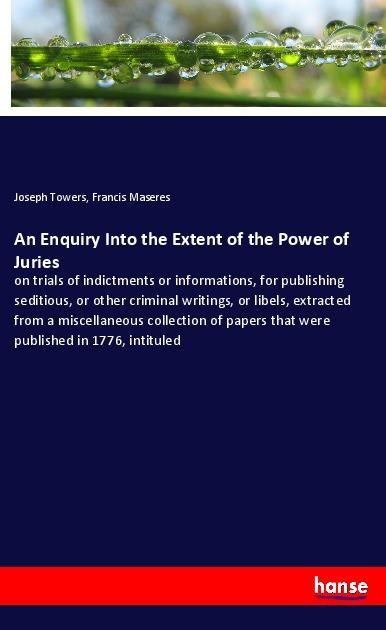 An Enquiry Into the Extent of the Power of Juries: on trials of indictments or informations, for publishing seditious, or other criminal writings, or libels, extracted from a miscellaneous collection of papers that were published in 1776, intituled