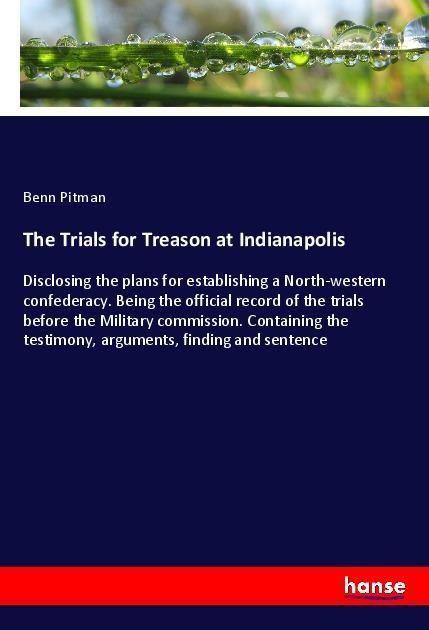 The Trials for Treason at Indianapolis: Disclosing the plans for establishing a North-western confederacy. Being the official record of the trials before the Military commission. Containing the testimony, arguments, finding and sentence