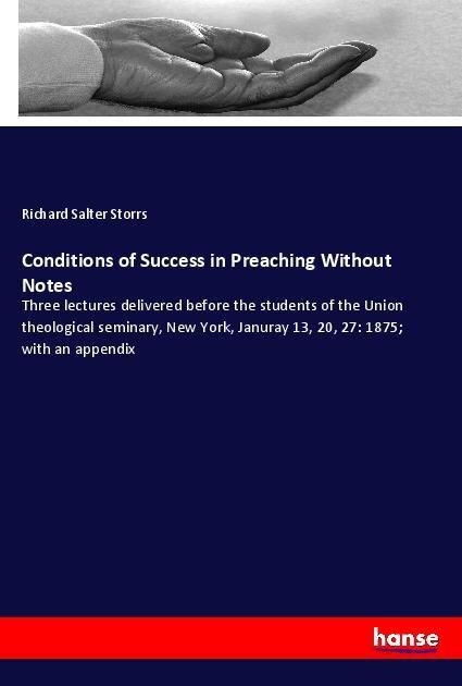 Conditions of Success in Preaching Without Notes: Three lectures delivered before the students of the Union theological seminary, New York, Januray 13, 20, 27: 1875; with an appendix