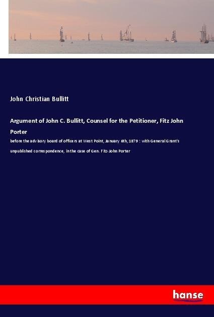 Argument of John C. Bullitt, Counsel for the Petitioner, Fitz John Porter: before the advisory board of officers at West Point, January 6th, 1879 : with General Grants unpublished correspondence, in the case of Gen. Fitz-John Porter