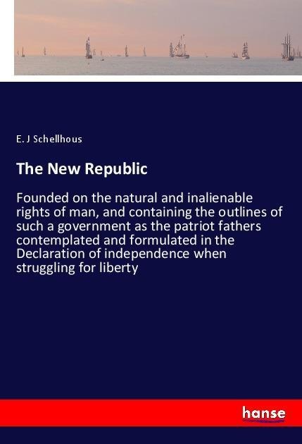 The New Republic: Founded on the natural and inalienable rights of man, and containing the outlines of such a government as the patriot fathers contemplated and formulated in the Declaration of independence when struggling for liberty
