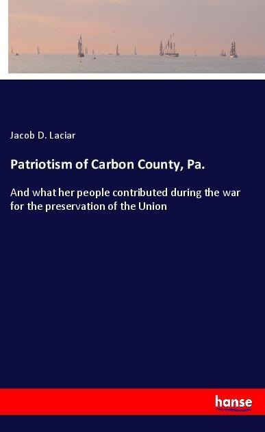 Patriotism of Carbon County, Pa.: And what her people contributed during the war for the preservation of the Union
