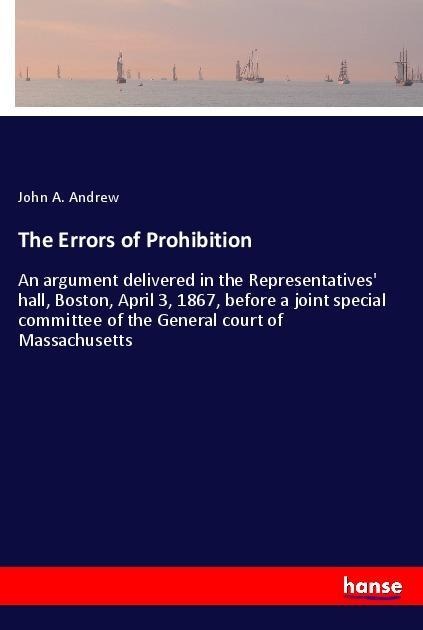 The Errors of Prohibition: An argument delivered in the Representatives hall, Boston, April 3, 1867, before a joint special committee of the General court of Massachusetts