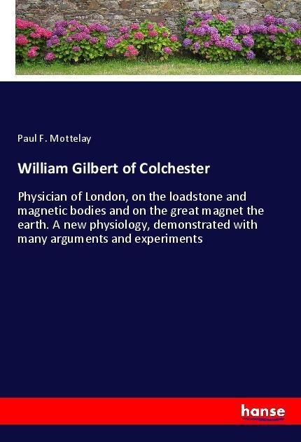 William Gilbert of Colchester: Physician of London, on the loadstone and magnetic bodies and on the great magnet the earth. A new physiology, demonstrated with many arguments and experiments