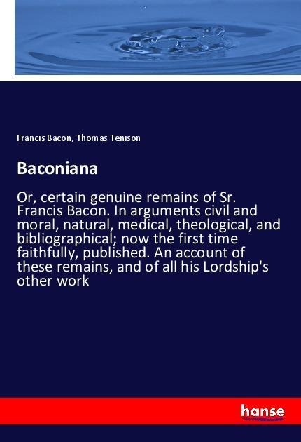 Baconiana: Or, certain genuine remains of Sr. Francis Bacon. In arguments civil and moral, natural, medical, theological, and bibliographical; now the first time faithfully, published. An account of these remains, and of all his Lordships other work