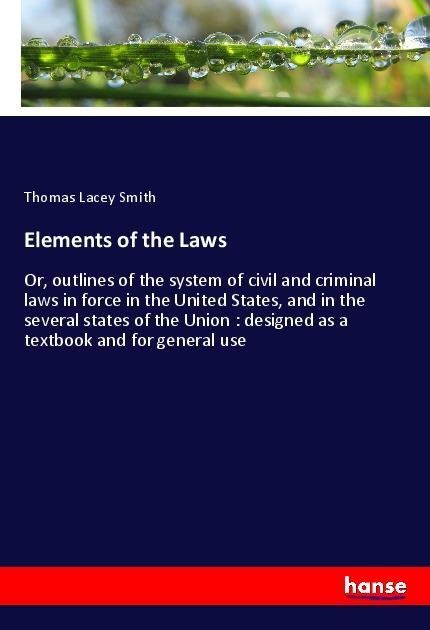 Elements of the Laws: Or, outlines of the system of civil and criminal laws in force in the United States, and in the several states of the Union : designed as a textbook and for general use