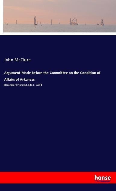 Argument Made before the Committee on the Condition of Affairs of Arkansas: December 17 and 18, 1874 - Vol. 1