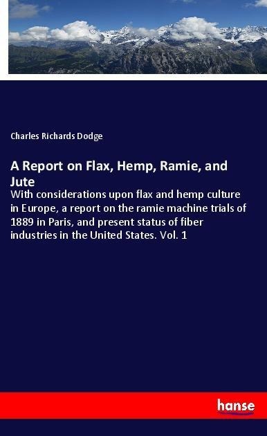 A Report on Flax, Hemp, Ramie, and Jute: With considerations upon flax and hemp culture in Europe, a report on the ramie machine trials of 1889 in Paris, and present status of fiber industries in the United States. Vol. 1