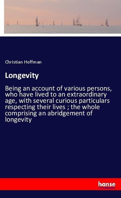Longevity: Being an account of various persons, who have lived to an extraordinary age, with several curious particulars respecting their lives ; the whole comprising an abridgement of longevity
