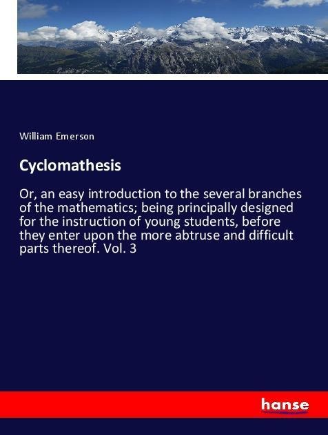 Cyclomathesis: Or, an easy introduction to the several branches of the mathematics; being principally designed for the instruction of young students, before they enter upon the more abtruse and difficult parts thereof. Vol. 3