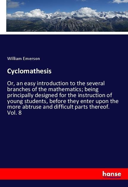 Cyclomathesis: Or, an easy introduction to the several branches of the mathematics; being principally designed for the instruction of young students, before they enter upon the more abtruse and difficult parts thereof. Vol. 8