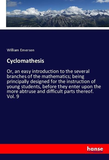 Cyclomathesis: Or, an easy introduction to the several branches of the mathematics; being principally designed for the instruction of young students, before they enter upon the more abtruse and difficult parts thereof. Vol. 9