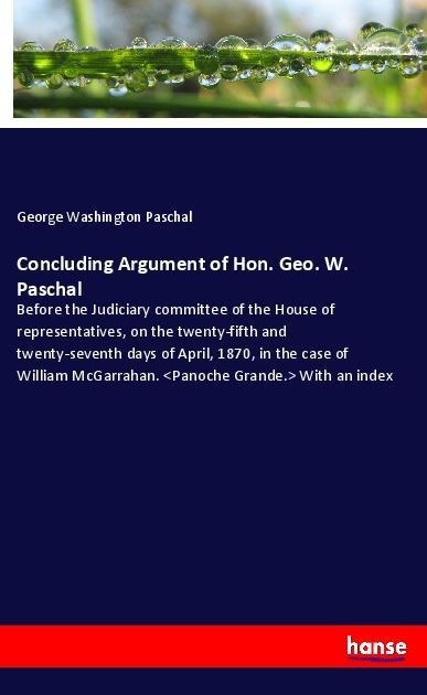 Concluding Argument of Hon. Geo. W. Paschal: Before the Judiciary committee of the House of representatives, on the twenty-fifth and twenty-seventh days of April, 1870, in the case of William McGarrahan. <Panoche Grande.> With an index