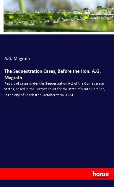 The Sequestration Cases, Before the Hon. A.G. Magrath: Report of cases under the Sequestration Act of the Confederate States, heard in the District Court for the state of South Carolina, in the city of Charleston-October term, 1861