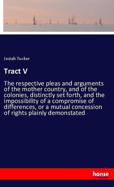 Tract V: The respective pleas and arguments of the mother country, and of the colonies, distinctly set forth, and the impossibility of a compromise of differences, or a mutual concession of rights plainly demonstated