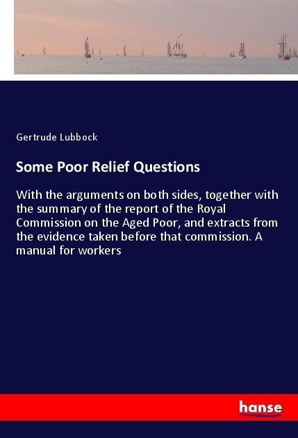 Some Poor Relief Questions: With the arguments on both sides, together with the summary of the report of the Royal Commission on the Aged Poor, and extracts from the evidence taken before that commission. A manual for workers
