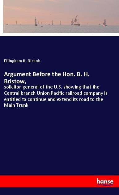 Argument Before the Hon. B. H. Bristow,: solicitor-general of the U.S. showing that the Central branch Union Pacific railroad company is entitled to continue and extend its road to the Main Trunk