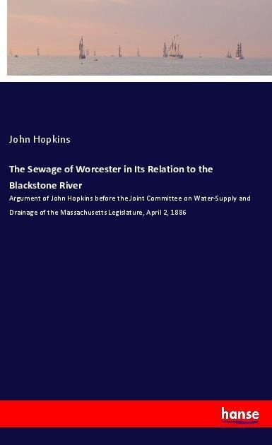 The Sewage of Worcester in Its Relation to the Blackstone River: Argument of John Hopkins before the Joint Committee on Water-Supply and Drainage of the Massachusetts Legislature, April 2, 1886