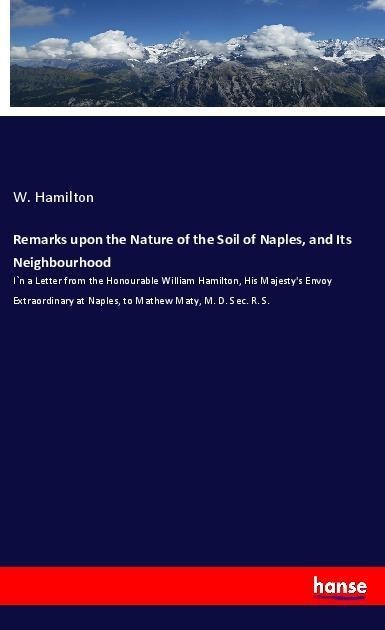 Remarks upon the Nature of the Soil of Naples, and Its Neighbourhood: I`n a Letter from the Honourable William Hamilton, His Majestys Envoy Extraordinary at Naples, to Mathew Maty, M. D. Sec. R. S.