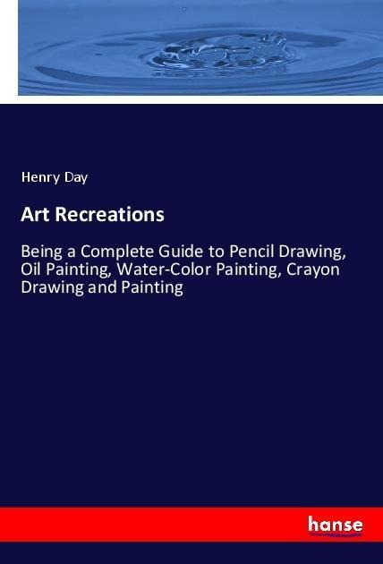 Art Recreations: Being a Complete Guide to Pencil Drawing, Oil Painting, Water-Color Painting, Crayon Drawing and Painting