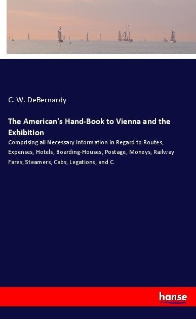 The Americans Hand-Book to Vienna and the Exhibition: Comprising all Necessary Information in Regard to Routes, Expenses, Hotels, Boarding-Houses, Postage, Moneys, Railway Fares, Steamers, Cabs, Legations, and C.