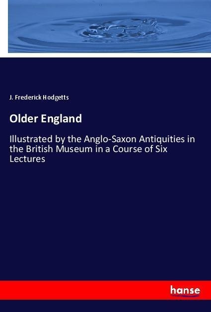 Older England: Illustrated by the Anglo-Saxon Antiquities in the British Museum in a Course of Six Lectures