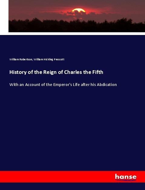History of the Reign of Charles the Fifth: With an Account of the Emperors Life after his Abdication