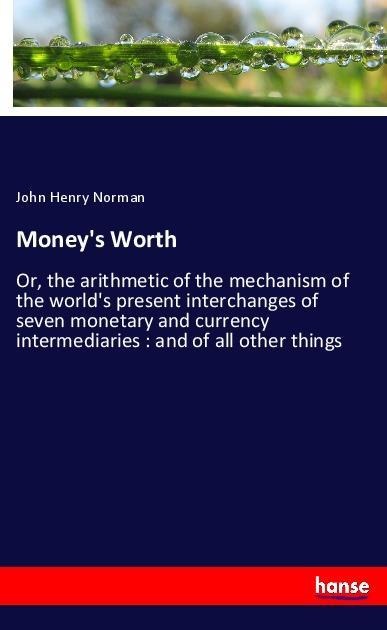 Moneys Worth: Or, the arithmetic of the mechanism of the worlds present interchanges of seven monetary and currency intermediaries : and of all other things