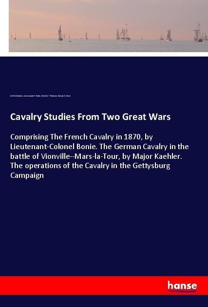 Cavalry Studies From Two Great Wars: Comprising The French Cavalry in 1870, by Lieutenant-Colonel Bonie. The German Cavalry in the battle of Vionville--Mars-la-Tour, by Major Kaehler. The operations of the Cavalry in the Gettysburg Campaign