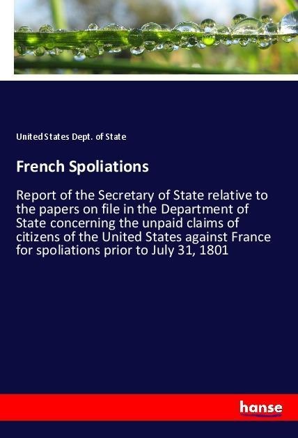 French Spoliations: Report of the Secretary of State relative to the papers on file in the Department of State concerning the unpaid claims of citizens of the United States against France for spoliations prior to July 31, 1801