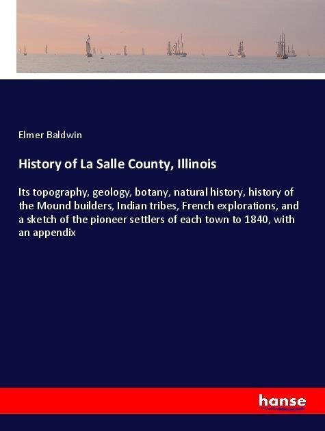 History of La Salle County, Illinois: Its topography, geology, botany, natural history, history of the Mound builders, Indian tribes, French explorations, and a sketch of the pioneer settlers of each town to 1840, with an appendix