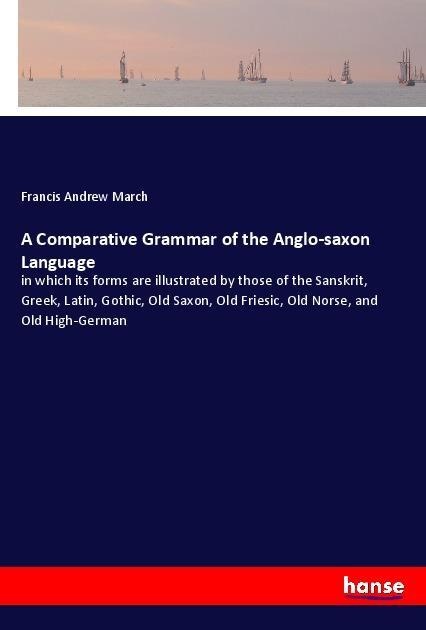 A Comparative Grammar of the Anglo-saxon Language: in which its forms are illustrated by those of the Sanskrit, Greek, Latin, Gothic, Old Saxon, Old Friesic, Old Norse, and Old High-German