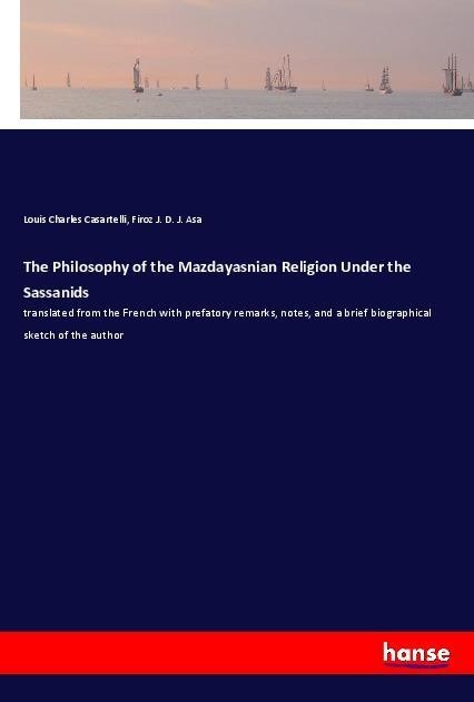 The Philosophy of the Mazdayasnian Religion Under the Sassanids: translated from the French with prefatory remarks, notes, and a brief biographical sketch of the author