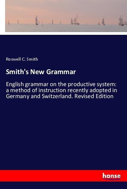 Smiths New Grammar: English grammar on the productive system: a method of instruction recently adopted in Germany and Switzerland. Revised Edition