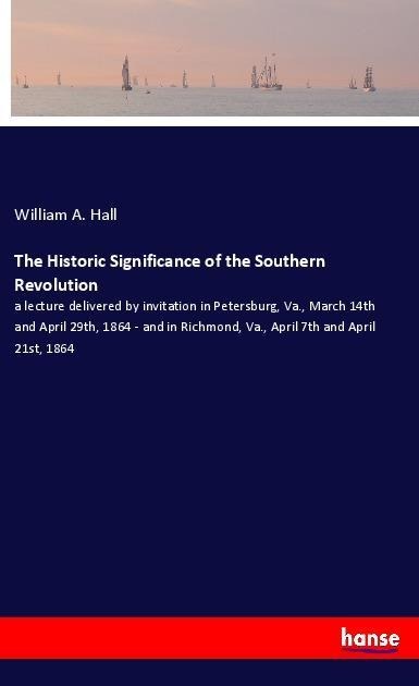 The Historic Significance of the Southern Revolution: a lecture delivered by invitation in Petersburg, Va., March 14th and April 29th, 1864 - and in Richmond, Va., April 7th and April 21st, 1864
