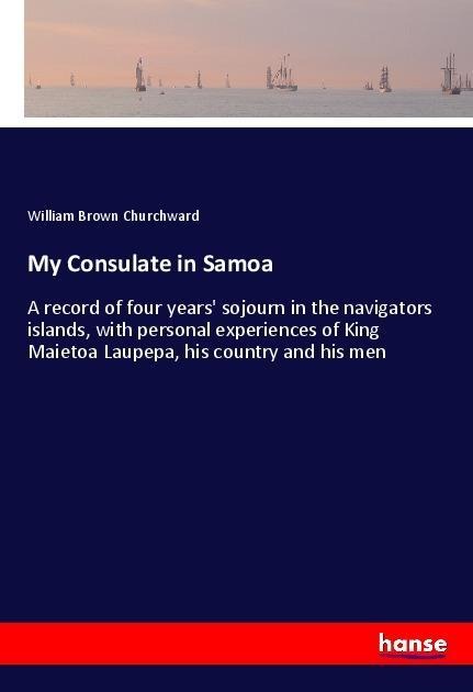 My Consulate in Samoa: A record of four years sojourn in the navigators islands, with personal experiences of King Maietoa Laupepa, his country and his men