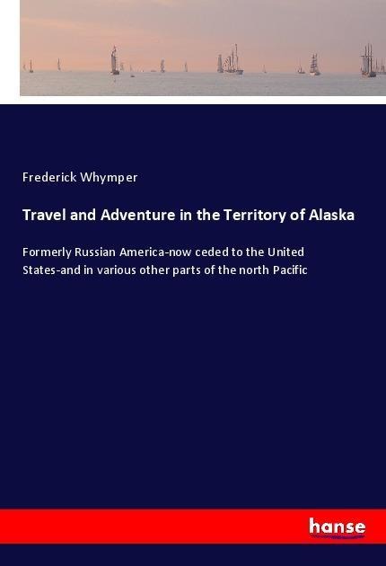 Travel and Adventure in the Territory of Alaska: Formerly Russian America-now ceded to the United States-and in various other parts of the north Pacific