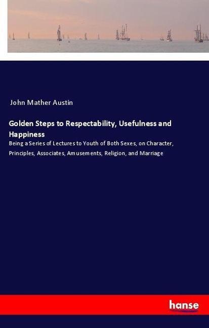 Golden Steps to Respectability, Usefulness and Happiness: Being a Series of Lectures to Youth of Both Sexes, on Character, Principles, Associates, Amusements, Religion, and Marriage