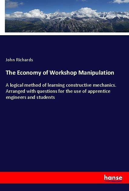 The Economy of Workshop Manipulation: A logical method of learning constructive mechanics. Arranged with questions for the use of apprentice engineers and students