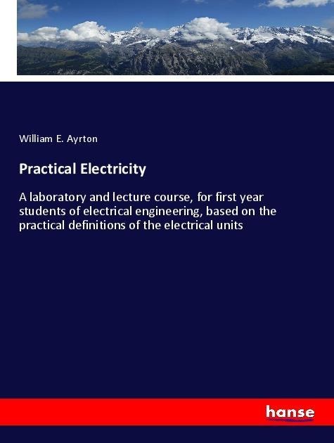 Practical Electricity: A laboratory and lecture course, for first year students of electrical engineering, based on the practical definitions of the electrical units