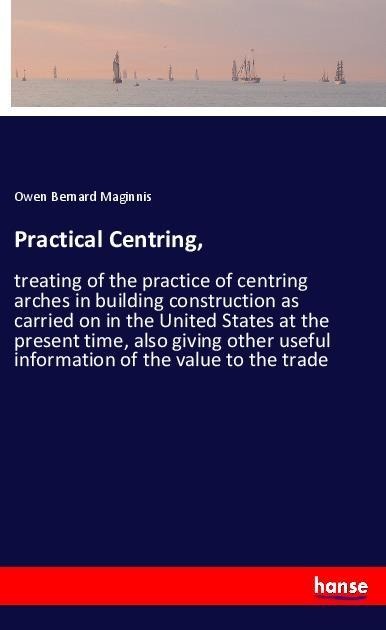Practical Centring,: treating of the practice of centring arches in building construction as carried on in the United States at the present time, also giving other useful information of the value to the trade
