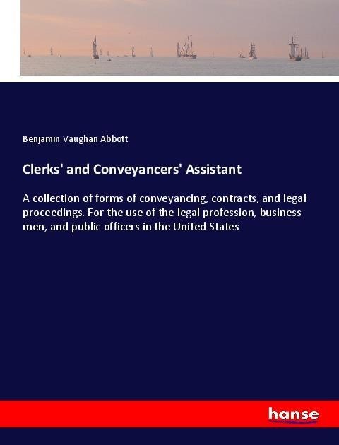 Clerks and Conveyancers Assistant: A collection of forms of conveyancing, contracts, and legal proceedings. For the use of the legal profession, business men, and public officers in the United States