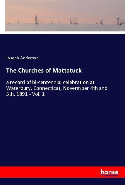 The Churches of Mattatuck: a record of bi-centennial celebration at Waterbury, Connecticut, Novermber 4th and 5th, 1891 - Vol. 1