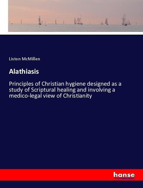 Alathiasis: Principles of Christian hygiene designed as a study of Scriptural healing and involving a medico-legal view of Christianity