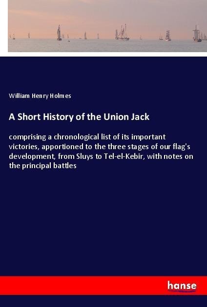 A Short History of the Union Jack: comprising a chronological list of its important victories, apportioned to the three stages of our flags development, from Sluys to Tel-el-Kebir, with notes on the principal battles
