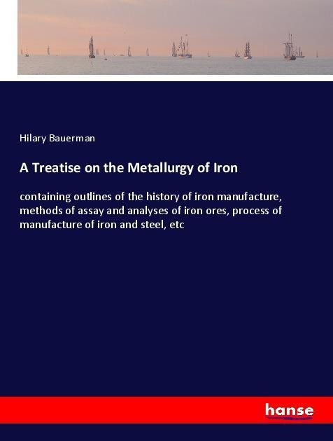 A Treatise on the Metallurgy of Iron: containing outlines of the history of iron manufacture, methods of assay and analyses of iron ores, process of manufacture of iron and steel, etc