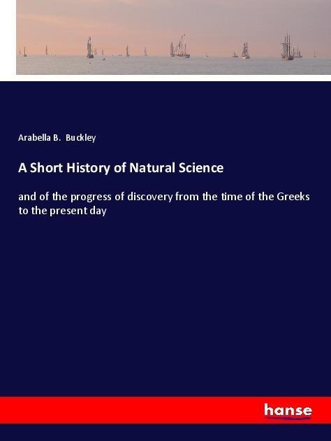A Short History of Natural Science: and of the progress of discovery from the time of the Greeks to the present day